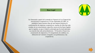En Venezuela a partir de la entrada en Vigencia la Ley Especial de
Asociaciones Cooperativas el 18 de septiembre de 2001, se
multiplicó hasta nuestros días de una manera histórica la
conformación de empresas cooperativas, muchas de ellas han sido
creadas sin un conocimiento específico acerca de las bases legales
que lo regulan, ya que el objetivo principal que ha motivado para
su creación han sido primordialmente: El Incentivo Fiscal. (La
exoneración de impuestos), El otorgamiento de créditos, La
obtención de Contratos otorgados con preferencias a las
cooperativas.
Base Legal
 