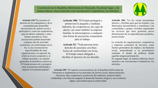 Constitución de la República Bolivariana de Venezuela. En primer lugar, y de
manera directa, hacen mención a las Asociaciones Cooperativas, los artículos:
Artículo 118:”Se reconoce el
derecho de los trabajadores y de la
comunidad para desarrollar
asociaciones de carácter social y
participativo, como las cooperativas,
cajas de ahorro, mutuales y otras
formas asociativas. Estas
asociaciones podrán desarrollar
cualquier tipo de actividad
económica, de conformidad con la
ley. La ley reconocerá las
especificidades de estas
organizaciones, en especial, las
relativas al acto cooperativo, al
trabajo asociado y su carácter
generador de beneficios colectivos.
El Estado promoverá y protegerá
estas asociaciones destinadas a
mejorar la economía popular”
Artículo 308: "El Estado protegerá y
promoverá la pequeña y mediana
industria, las cooperativas, las cajas de
ahorro, así como también la empresa
familiar, la microempresa y cualquier
otra forma de asociación comunitaria
para el trabajo.
Artículo 184: "La ley creará mecanismos
abiertos y flexibles para que los Estados y los
Municipios descentralicen y transfieran a las
comunidades y grupos vecinales organizados
los servicios que éstos gestionen previa
demostración de su capacidad para prestarlos,
promoviendo:
La creación de organizaciones, cooperativas
y empresas comunales de servicios, como
fuentes generadoras de empleo y de bienestar
social, propendiendo a su permanencia
mediante el diseño de políticas donde
aquellas tengan participación.
En segundo lugar, de manera indirecta, hacen
mención a las Asociaciones Cooperativas, los
artículos:
Artículo 52: "Toda persona tiene
derecho de asociarse con fines
lícitos de conformidad con la ley.
El Estado estará obligado a
facilitar el ejercicio de ese derecho
Artículo 299: "El régimen socioeconómico de la República Bolivariana de
Venezuela se fundamenta en los principios de justicia social, democratización,
eficiencia, libre competencia, protección del ambiente, productividad y
solidaridad, a los fines de asegurar el desarrollo humano integral y una existencia
digna y provechosa para la colectividad.
 