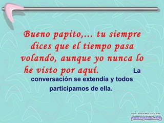 Bueno papito,... tu siempre dices que el tiempo pasa volando, aunque yo nunca lo he visto por aquí.   La conversación se extendía y todos participamos de ella.   