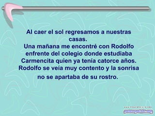 Al caer el sol regresamos a nuestras casas.  Una mañana me encontré con Rodolfo enfrente del colegio donde estudiaba Carmencita quien ya tenía catorce años.   Rodolfo se veía muy contento y la sonrisa no se apartaba de su rostro.   