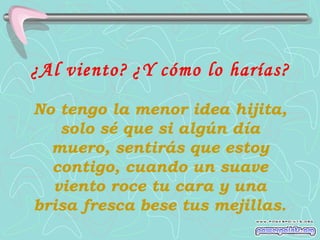 ¿Al viento?   ¿Y cómo lo harías?   No tengo la menor idea hijita, solo sé que si algún día muero, sentirás que estoy contigo, cuando un suave viento roce tu cara y una brisa fresca bese tus mejillas. 