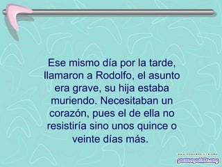 Ese mismo día por la tarde, llamaron a Rodolfo, el asunto era grave, su hija estaba muriendo. Necesitaban un corazón, pues el de ella no resistiría sino unos quince o veinte días más.   