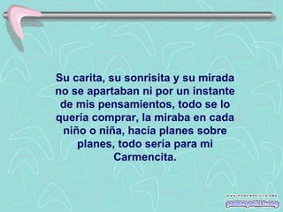 Su carita, su sonrisita y su mirada no se apartaban ni por un instante de mis pensamientos, todo se lo quería comprar, la miraba en cada niño o niña, hacía planes sobre planes, todo sería para mi Carmencita. 
