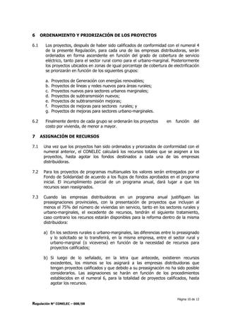 Página 10 de 12
Regulación N° CONELEC – 008/08
6 ORDENAMIENTO Y PRIORIZACIÓN DE LOS PROYECTOS
6.1 Los proyectos, después de haber sido calificados de conformidad con el numeral 4
de la presente Regulación, para cada una de las empresas distribuidoras, serán
ordenados en forma ascendente en función del grado de cobertura de servicio
eléctrico, tanto para el sector rural como para el urbano-marginal. Posteriormente
los proyectos ubicados en zonas de igual porcentaje de cobertura de electrificación
se priorizarán en función de los siguientes grupos:
a. Proyectos de Generación con energías renovables;
b. Proyectos de líneas y redes nuevos para áreas rurales;
c. Proyectos nuevos para sectores urbanos marginales;
d. Proyectos de subtransmisión nuevos;
e. Proyectos de subtransmisión mejoras;
f. Proyectos de mejoras para sectores rurales; y
g. Proyectos de mejoras para sectores urbano-marginales.
6.2 Finalmente dentro de cada grupo se ordenarán los proyectos en función del
costo por vivienda, de menor a mayor.
7 ASIGNACIÓN DE RECURSOS
7.1 Una vez que los proyectos han sido ordenados y priorizados de conformidad con el
numeral anterior, el CONELEC calculará los recursos totales que se asignen a los
proyectos, hasta agotar los fondos destinados a cada una de las empresas
distribuidoras.
7.2 Para los proyectos de programas multianuales los valores serán entregados por el
Fondo de Solidaridad de acuerdo a los flujos de fondos aprobados en el programa
inicial. El incumplimiento parcial de un programa anual, dará lugar a que los
recursos sean reasignados.
7.3 Cuando las empresas distribuidoras en un programa anual justifiquen las
preasignaciones provinciales, con la presentación de proyectos que incluyan al
menos el 75% del número de viviendas sin servicio, tanto en los sectores rurales y
urbano-marginales, el excedente de recursos, tendrán el siguiente tratamiento,
caso contrario los recursos estarán disponibles para la reforma dentro de la misma
distribuidora:
a) En los sectores rurales o urbano-marginales, las diferencias entre lo preasignado
y lo solicitado se lo transferirá, en la misma empresa, entre el sector rural y
urbano-marginal (o viceversa) en función de la necesidad de recursos para
proyectos calificados;
b) Si luego de lo señalado, en la letra que antecede, existieren recursos
excedentes, los mismos se los asignará a las empresas distribuidoras que
tengan proyectos calificados y que debido a su preasignación no ha sido posible
considerarlos. Las asignaciones se harán en función de los procedimientos
establecidos en el numeral 6, para la totalidad de proyectos calificados, hasta
agotar los recursos.
 