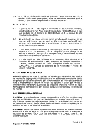 Página 11 de 12
Regulación N° CONELEC – 008/08
7.4 En el caso de que las distribuidoras no justifiquen con proyectos de mejoras, la
totalidad de los rubros preasignados, estos se mantendrán disponibles para la
Reforma, o caso contrario se procederá de acuerdo al literal b).
8 PLAN ANUAL
8.1 El proceso llevado a cabo según lo establecido en los numerales anteriores,
permitirá elaborar el Plan Anual de Electrificación Rural y Urbano-Marginal, el cual
será aprobado por el Directorio del CONELEC hasta el 31 de octubre del año
inmediatamente anterior.
8.2 No se incluirán por ningún concepto dentro del plan anual, programas de las
empresas distribuidoras que no hubieren sido presentados dentro del plazo
dispuesto en el Reglamento para la Administración del Fondo de Electrificación
Rural y Urbano-Marginal, FERUM.
8.3 El Plan Anual de Electrificación Rural y Urbano-Marginal, una vez aprobado, será
enviado al Fondo de Solidaridad, con el cronograma para la entrega de los
recursos económicos, con copia de la parte pertinente, a cada empresa eléctrica
distribuidora y a los Consejos Provinciales.
8.4 A la vez, copias del Plan, así como de su liquidación, serán enviadas a: la
Asociación de Municipalidades - AME, Consorcio de Consejos Provinciales -
CONCOPE, Consejo Nacional de Juntas Parroquiales Rurales del Ecuador -
CONAJUPARE, y al Consejo de Desarrollo de los Movimientos y Pueblos del
Ecuador - CODEMPE.
9 REFORMAS, LIQUIDACIONES
El Director Ejecutivo del CONELEC aprobará las metodologías matemáticas para tramitar
las reformas de los programas, ya sean solicitadas por las empresas distribuidoras dentro
del período que señala el Reglamento para la Administración del Fondo de Electrificación
Rural y Urbano-Marginal, FERUM, en lo que sea aplicable o cuando por retrasos o
incumplimientos debidamente justificados del Programa amerite la revisión. De igual
forma aprobará las metodologías para efectuar las liquidaciones técnicas y económicas de
los mismos.
DISPOSICIONES TRANSITORIAS
PRIMERA.- La preasignación de recursos correspondiente al año 2009 será informada
por parte del CONELEC, a las empresas distribuidoras, en un plazo máximo de cinco (5)
días, luego de haberse aprobado la presente Regulación. Las empresas distribuidoras en
un plazo máximo de hasta 30 días hábiles, luego de haberse comunicado la preasignación
remitirán al CONELEC los proyectos a calificarse.
SEGUNDA.- Debido a los aportes extraordinarios dados a conocer por parte del Gobierno
Nacional en el mes de mayo de 2008, para el programa FERUM 2008, el plazo para la
liquidación del programa FERUM 2008, será comunicado por el CONELEC hasta el 31 de
diciembre del 2008.
 