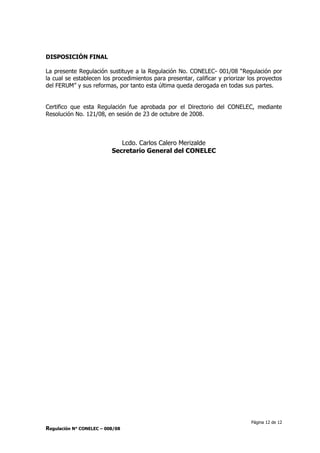 Página 12 de 12
Regulación N° CONELEC – 008/08
DISPOSICIÓN FINAL
La presente Regulación sustituye a la Regulación No. CONELEC- 001/08 “Regulación por
la cual se establecen los procedimientos para presentar, calificar y priorizar los proyectos
del FERUM” y sus reformas, por tanto esta última queda derogada en todas sus partes.
Certifico que esta Regulación fue aprobada por el Directorio del CONELEC, mediante
Resolución No. 121/08, en sesión de 23 de octubre de 2008.
Lcdo. Carlos Calero Merizalde
Secretario General del CONELEC
 