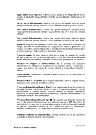 Página 3 de 12
Regulación N° CONELEC – 008/08
Hogar pobre: Aquel hogar que no tiene servicios básicos o sus integrantes no tienen
acceso a la educación, salud, nutrición, vivienda, servicios básicos y oportunidades de
empleo.
Micro central hidroeléctrica: Central que genera electricidad utilizando como
energía primaria los recursos hídricos y cuya potencia está en el rango de 5 a 50 kW.
Mini central hidroeléctrica: Central que genera electricidad utilizando como
energía primaria los recursos hídricos y cuya potencia está en el rango de 50 hasta
500 kW.
Pico central hidroeléctrica: Central que genera electricidad utilizando como
energía primaria los recursos hídricos y cuya potencia esta en el rango de hasta 5 kW.
Proyecto: Conjunto de elementos constructivos que permiten el suministro de
energía mediante la implementación de proyectos con redes o generación con
energías renovables. Dentro del proyecto se consideraran los estudios necesarios para
su implementación, y podrá incluirse al alumbrado público.
Proyecto nuevo: Es aquel proyecto destinado a dotar de servicio de energía
eléctrica a sectores que no disponen del mismo, o que disponiéndolo sin el diseño
técnico adecuado, requieran de una nueva infraestructura, para mejorar sus servicios.
Proyecto de mejoras o reforzamiento: Es el proyecto que considera
reforzamientos de instalaciones existentes en los sectores urbano – marginales y
rurales, para proveer el servicio de energía eléctrica a consumidores actuales y
futuros.
Proyecto rural: Es el proyecto destinado a servir a hogares pobres, que habitan en
los sectores rurales.
Proyecto urbano - marginal: Es el proyecto destinado a servir a hogares pobres,
localizados en las periferias de sectores urbanos.
Proyectos fotovoltaicos Usuario Tipo I: Para usuario cuya demanda requiere de
un panel fotovoltaico de hasta 200 Wp, incluye el equipamiento necesario para la
transformación a corriente alterna (inversor); además se incluyen implementos
básicos de las instalaciones interiores (conductores, boquillas, tomacorrientes) y la
capacitación necesaria a los beneficiarios.
Proyectos fotovoltaicos Usuario Tipo II: Para usuario cuya demanda requiere de
uno o más paneles fotovoltaicos con una potencia superior a 200 Wp, incluye el
equipamiento necesario para la transformación a corriente alterna (inversor) ; además
se incluyen implementos básicos de las instalaciones interiores (conductores,
boquillas, tomacorrientes) y la capacitación necesaria a los beneficiarios.
Sistemas eléctricos no incorporados: Aquellos sistemas que no se encuentran
conectados al Sistema Nacional Interconectado.
 