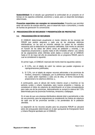 Página 4 de 12
Regulación N° CONELEC – 008/08
Sostenibilidad: Es el estudio que garantizará la continuidad de un proyecto en el
tiempo en los aspectos ambiental, económico y social, para un desarrollo tecnológico
determinado.
Proyectos especiales con energías no convencionales: Proyectos que permiten
dotar del servicio de energía eléctrica, para el desarrollo local o comunitario, a través
de fuentes de generación no convencional.
3 PREASIGNACIÓN DE RECURSOS Y PRESENTACIÓN DE PROYECTOS
3.1 PREASIGNACIÓN DE RECURSOS
El CONELEC determinará anualmente el monto máximo de los recursos del
FERUM que podrán asignarse a cada una de las empresas eléctricas
distribuidoras, en las que se incluirán además los costos de los estudios
necesarios para la elaboración de proyectos calificables. Este monto se calculará
en función de los datos del último censo de población y vivienda, y las
respectivas proyecciones y ajustes hasta el año inmediato anterior. Los valores
de las asignaciones antes referidas serán dados a conocer por el CONELEC
hasta el 31 de mayo del año de presentación de un programa FERUM, para lo
cual se considerará lo siguiente:
En primer lugar, el CONELEC reservará del monto total los siguientes valores:
a. El 2,5%, con el objeto de cubrir los valores que puedan originarse en
reprogramaciones justificadas;
b. El 7,5%, con el objeto de asignar recursos adicionales a las provincias de
frontera, amazonía y Galápagos, por la preferencia determinada en la ley,
los cuales serán repartidos a cada una de ellas, en forma inversamente
proporcional a la cobertura eléctrica; y,
A continuación, para el cálculo del monto máximo anual a invertirse en los
sectores rurales y urbano marginales, para nuevos proyectos y mejoras, se
considerará el índice de cobertura de electrificación en el área correspondiente
para cada una de las provincias. Adicionalmente se sumará la reserva del 7.5%
determinada para las provincias fronterizas, Amazonia y Galápagos.
En el caso de que una empresa distribuidora atienda total o parcialmente a más
de una provincia, para las asignaciones se considerarán los índices de cobertura
de cada una de las provincias servidas y los ponderados de la población
atendida.
La asignación de los recursos anuales para los proyectos FERUM se calculará
sobre del presupuesto determinado en el plan quinquenal de Energización Rural
y Urbano-Marginal aprobado por el CONELEC.
 