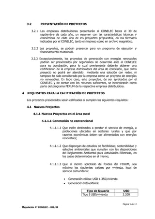 Página 5 de 12
Regulación N° CONELEC – 008/08
3.2 PRESENTACIÓN DE PROYECTOS
3.2.1 Las empresas distribuidoras presentarán al CONELEC hasta el 30 de
septiembre de cada año, un resumen con las características técnicas y
económicas de cada uno de los proyectos propuestos, en los formatos
indicados por el CONELEC, tanto en impreso como en archivo magnético.
3.2.2 Los proyectos, se podrán presentar para un programa de ejecución y
financiamiento multianual.
3.2.3 Excepcionalmente, los proyectos de generación con energías renovables
podrán ser presentados por organismos de desarrollo ante el CONELEC
para su aprobación, para lo cual previamente deberán obtener una
certificación de la empresa distribuidora del área de concesión, que dicho
proyecto no podrá ser atendido mediante una solución con redes, ni
tampoco ha sido considerado por la empresa como un proyecto de energías
no renovables. En todo caso, esto proyectos, de ser aprobados por el
CONELEC y de contar con los recursos suficientes, se incorporarán como
parte del programa FERUM de la respectiva empresa distribuidora.
4 REQUISITOS PARA LA CALIFICACIÓN DE PROYECTOS
Los proyectos presentados serán calificados si cumplen los siguientes requisitos:
4.1 Nuevos Proyectos
4.1.1 Nuevos Proyectos en el área rural
4.1.1.1 Generación no convencional
4.1.1.1.1 Que estén destinados a prestar el servicio de energía, a
poblaciones ubicadas en sectores rurales y que por
razones económicas deben ser alimentados con energías
renovables;
4.1.1.1.2 Que dispongan de estudios de factibilidad, sostenibilidad y
estudios ambientales que cumplan con las disposiciones
del Reglamento Ambiental para Actividades Eléctricas, en
los casos determinados en el mismo;
4.1.1.1.3 Que el monto solicitado de fondos del FERUM, sea
máximo los siguientes valores por vivienda, local de
servicio comunitario:
 Generación eólica: USD 1.350/vivienda
 Generación fotovoltaica:
Tipo de Usuario USD
Tipo I USD/vivienda 3.200
 