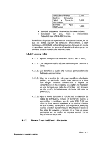 Página 6 de 12
Regulación N° CONELEC – 008/08
Tipo II USD/vivienda 3.500
Centros: Comunales,
Salud y Educación
USD/centro
3.800
Bombeo de Agua
USD/unidad
4.000
 Servicios energéticos con Biomasa: USD 600 /vivienda
 Generación con pico, micro o minicentrales
hidroeléctricas: USD 2.400/vivienda.
Para el caso de proyectos especiales con energías renovables, en los
que sus costos superen los señalados anteriormente y sean
justificados, el CONELEC calificará los proyectos, tomando en cuenta
como valores máximos los valores referenciales de otros proyectos
similares o costos referenciales internacionales.
4.1.1.2 Líneas y redes
4.1.1.2.1 Que no sean parte de un terreno lotizado para la venta;
4.1.1.2.2 Que tengan el diseño eléctrico definitivo para construir la
obra;
4.1.1.2.3 Que beneficien a cuatro (4) viviendas permanentemente
habitadas, como mínimo;
4.1.1.2.4 Que los proyectos de redes que consideren alumbrado
público, se aprobarán cuando estén destinados a sitios
que tengan viviendas concentradas o lugares de
concentración de la población; se aceptará la instalación
de una luminaria por cada dos viviendas, con lámparas
de alta presión, individualmente, de hasta 100 vatios de
potencia; y,
4.1.1.2.5 Que el monto solicitado al FERUM para la extensión de
redes de distribución, incluido el alumbrado público, y
acometidas y medidores, sea de hasta USD 2.400 por
vivienda. Para valores superiores a los montos indicados
en este numeral, las empresas podrán justificar, siempre y
cuando se deban a problemas por dificultades de acceso a
los sitios del proyecto o también si se trata de zonas
protegidas en las cuales se requiera cumplir ciertos
requerimientos especiales.
4.1.2 Nuevos Proyectos Urbano - Marginales
 