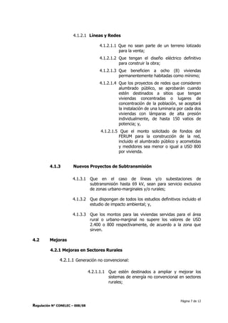 Página 7 de 12
Regulación N° CONELEC – 008/08
4.1.2.1 Líneas y Redes
4.1.2.1.1 Que no sean parte de un terreno lotizado
para la venta;
4.1.2.1.2 Que tengan el diseño eléctrico definitivo
para construir la obra;
4.1.2.1.3 Que beneficien a ocho (8) viviendas
permanentemente habitadas como mínimo;
4.1.2.1.4 Que los proyectos de redes que consideren
alumbrado público, se aprobarán cuando
estén destinados a sitios que tengan
viviendas concentradas o lugares de
concentración de la población, se aceptará
la instalación de una luminaria por cada dos
viviendas con lámparas de alta presión
individualmente, de hasta 150 vatios de
potencia; y,
4.1.2.1.5 Que el monto solicitado de fondos del
FERUM para la construcción de la red,
incluido el alumbrado público y acometidas
y medidores sea menor o igual a USD 800
por vivienda.
4.1.3 Nuevos Proyectos de Subtransmisión
4.1.3.1 Que en el caso de líneas y/o subestaciones de
subtransmisión hasta 69 kV, sean para servicio exclusivo
de zonas urbano-marginales y/o rurales;
4.1.3.2 Que dispongan de todos los estudios definitivos incluido el
estudio de impacto ambiental; y,
4.1.3.3 Que los montos para las viviendas servidas para el área
rural o urbano-marginal no supere los valores de USD
2.400 o 800 respectivamente, de acuerdo a la zona que
sirven.
4.2 Mejoras
4.2.1 Mejoras en Sectores Rurales
4.2.1.1 Generación no convencional:
4.2.1.1.1 Que estén destinados a ampliar y mejorar los
sistemas de energía no convencional en sectores
rurales;
 