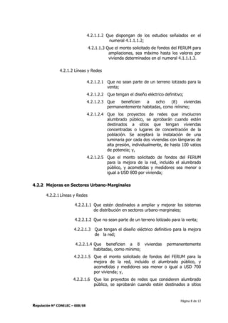 Página 8 de 12
Regulación N° CONELEC – 008/08
4.2.1.1.2 Que dispongan de los estudios señalados en el
numeral 4.1.1.1.2;
4.2.1.1.3 Que el monto solicitado de fondos del FERUM para
ampliaciones, sea máximo hasta los valores por
vivienda determinados en el numeral 4.1.1.1.3.
4.2.1.2 Líneas y Redes
4.2.1.2.1 Que no sean parte de un terreno lotizado para la
venta;
4.2.1.2.2 Que tengan el diseño eléctrico definitivo;
4.2.1.2.3 Que beneficien a ocho (8) viviendas
permanentemente habitadas, como mínimo;
4.2.1.2.4 Que los proyectos de redes que involucren
alumbrado público, se aprobarán cuando estén
destinados a sitios que tengan viviendas
concentradas o lugares de concentración de la
población. Se aceptará la instalación de una
luminaria por cada dos viviendas con lámparas de
alta presión, individualmente, de hasta 100 vatios
de potencia; y,
4.2.1.2.5 Que el monto solicitado de fondos del FERUM
para la mejora de la red, incluido el alumbrado
público, y acometidas y medidores sea menor o
igual a USD 800 por vivienda;
4.2.2 Mejoras en Sectores Urbano-Marginales
4.2.2.1Líneas y Redes
4.2.2.1.1 Que estén destinados a ampliar y mejorar los sistemas
de distribución en sectores urbano-marginales;
4.2.2.1.2 Que no sean parte de un terreno lotizado para la venta;
4.2.2.1.3 Que tengan el diseño eléctrico definitivo para la mejora
de la red;
4.2.2.1.4 Que beneficien a 8 viviendas permanentemente
habitadas, como mínimo;
4.2.2.1.5 Que el monto solicitado de fondos del FERUM para la
mejora de la red, incluido el alumbrado público, y
acometidas y medidores sea menor o igual a USD 700
por vivienda; y,
4.2.2.1.6 Que los proyectos de redes que consideren alumbrado
público, se aprobarán cuando estén destinados a sitios
 