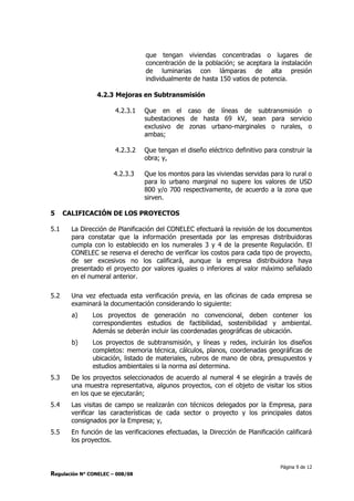 Página 9 de 12
Regulación N° CONELEC – 008/08
que tengan viviendas concentradas o lugares de
concentración de la población; se aceptara la instalación
de luminarias con lámparas de alta presión
individualmente de hasta 150 vatios de potencia.
4.2.3 Mejoras en Subtransmisión
4.2.3.1 Que en el caso de líneas de subtransmisión o
subestaciones de hasta 69 kV, sean para servicio
exclusivo de zonas urbano-marginales o rurales, o
ambas;
4.2.3.2 Que tengan el diseño eléctrico definitivo para construir la
obra; y,
4.2.3.3 Que los montos para las viviendas servidas para lo rural o
para lo urbano marginal no supere los valores de USD
800 y/o 700 respectivamente, de acuerdo a la zona que
sirven.
5 CALIFICACIÓN DE LOS PROYECTOS
5.1 La Dirección de Planificación del CONELEC efectuará la revisión de los documentos
para constatar que la información presentada por las empresas distribuidoras
cumpla con lo establecido en los numerales 3 y 4 de la presente Regulación. El
CONELEC se reserva el derecho de verificar los costos para cada tipo de proyecto,
de ser excesivos no los calificará, aunque la empresa distribuidora haya
presentado el proyecto por valores iguales o inferiores al valor máximo señalado
en el numeral anterior.
5.2 Una vez efectuada esta verificación previa, en las oficinas de cada empresa se
examinará la documentación considerando lo siguiente:
a) Los proyectos de generación no convencional, deben contener los
correspondientes estudios de factibilidad, sostenibilidad y ambiental.
Además se deberán incluir las coordenadas geográficas de ubicación.
b) Los proyectos de subtransmisión, y líneas y redes, incluirán los diseños
completos: memoria técnica, cálculos, planos, coordenadas geográficas de
ubicación, listado de materiales, rubros de mano de obra, presupuestos y
estudios ambientales si la norma así determina.
5.3 De los proyectos seleccionados de acuerdo al numeral 4 se elegirán a través de
una muestra representativa, algunos proyectos, con el objeto de visitar los sitios
en los que se ejecutarán;
5.4 Las visitas de campo se realizarán con técnicos delegados por la Empresa, para
verificar las características de cada sector o proyecto y los principales datos
consignados por la Empresa; y,
5.5 En función de las verificaciones efectuadas, la Dirección de Planificación calificará
los proyectos.
 