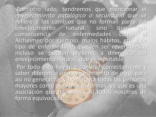 Por otro lado, tendremos que mencionar el
envejecimiento patológico o secundario que se
refiere a los cambios que no forman parte del
envejecimiento
natural,
sino
que
son
consecuencia de enfermedades como el
Alzheimer, por ejemplo, malos hábitos, etc. Este
tipo de enfermedades pueden ser reversibles o
incluso se pueden prevenir, a diferencia del
envejecimiento natural, que es inevitable.
Por todo esto hay que conocer correctamente y
saber diferencia un envejecimiento de otro, para
así no generalizar y no tratar a todas las personas
mayores como personas enfermas, ya que es una
asociación que hacemos casi todos nosotros de
forma equivocada.

 