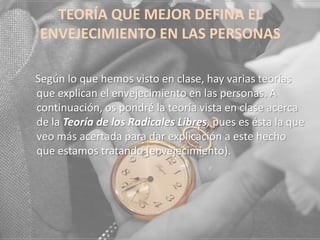 TEORÍA QUE MEJOR DEFINA EL
ENVEJECIMIENTO EN LAS PERSONAS
Según lo que hemos visto en clase, hay varias teorías
que explican el envejecimiento en las personas. A
continuación, os pondré la teoría vista en clase acerca
de la Teoría de los Radicales Libres, pues es ésta la que
veo más acertada para dar explicación a este hecho
que estamos tratando (envejecimiento).

 