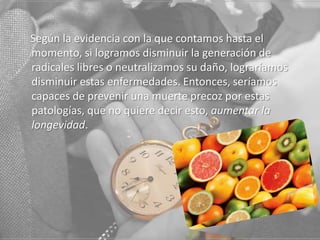 Según la evidencia con la que contamos hasta el
momento, si logramos disminuir la generación de
radicales libres o neutralizamos su daño, lograríamos
disminuir estas enfermedades. Entonces, seríamos
capaces de prevenir una muerte precoz por estas
patologías, que no quiere decir esto, aumentar la
longevidad.

 
