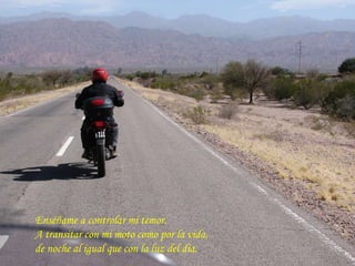 Enséñame a controlar mi temor. A transitar con mi moto como por la vida,  de noche al igual que con la luz del día.  