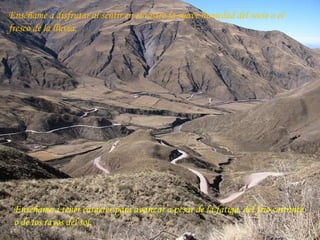 Enséñame a disfrutar al sentir en el rostro la suave humedad del rocío o el fresco de la lluvia. Enséñame a tener carácter para avanzar a pesar de la fatiga, del frío cortante o de los rayos del sol. 