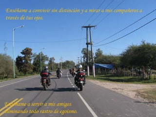 Enséñame a convivir sin distinción y a mirar a mis compañeros a través de tus ojos. Enséñame a servir a mis amigos  eliminando todo rastro de egoísmo. 