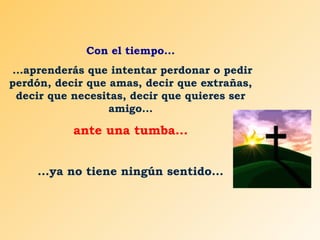 Con el tiempo...
...aprenderás que intentar perdonar o pedir
perdón, decir que amas, decir que extrañas,
decir que necesitas, decir que quieres ser
amigo...

ante una tumba...
...ya no tiene ningún sentido...

 