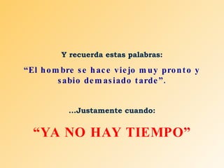 Y recuerda estas palabras: “ El hombre se hace viejo muy pronto y sabio demasiado tarde”. ...Justamente cuando: “ YA NO HAY TIEMPO” 