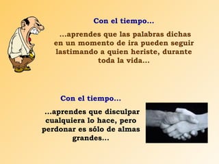 Con el tiempo... ...aprendes que las palabras dichas en un momento de ira pueden seguir lastimando a quien heriste, durante toda la vida... Con el tiempo... ...aprendes que disculpar cualquiera lo hace, pero perdonar es sólo de almas grandes... 