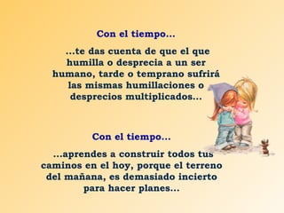 Con el tiempo... ...te das cuenta de que el que humilla o desprecia a un ser humano, tarde o temprano sufrirá las mismas humillaciones o desprecios multiplicados... Con el tiempo... ...aprendes a construir todos tus caminos en el hoy, porque el terreno del mañana, es demasiado incierto para hacer planes... 