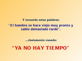 Y recuerda estas palabras: “ El hombre se hace viejo muy pronto y sabio demasiado tarde”. ...Justamente cuando: “ YA NO HAY TIEMPO” 