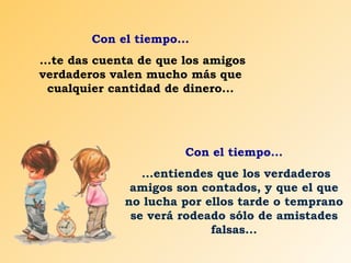 Con el tiempo... ...te das cuenta de que los amigos verdaderos valen mucho más que cualquier cantidad de dinero... Con el tiempo... ...entiendes que los verdaderos amigos son contados, y que el que no lucha por ellos tarde o temprano se verá rodeado sólo de amistades falsas... 