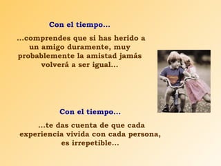 Con el tiempo... ...comprendes que si has herido a un amigo duramente, muy probablemente la amistad jamás volverá a ser igual... Con el tiempo... ...te das cuenta de que cada experiencia vivida con cada persona, es irrepetible... 