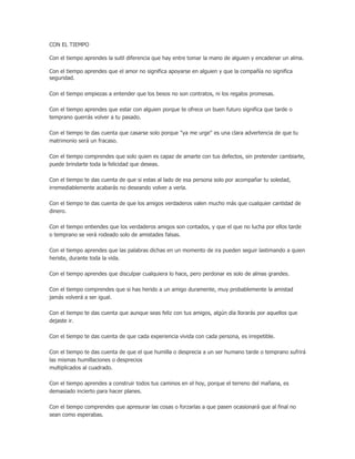 CON EL TIEMPO
Con el tiempo aprendes la sutil diferencia que hay entre tomar la mano de alguien y encadenar un alma.
Con el tiempo aprendes que el amor no significa apoyarse en alguien y que la compañía no significa
seguridad.
Con el tiempo empiezas a entender que los besos no son contratos, ni los regalos promesas.
Con el tiempo aprendes que estar con alguien porque te ofrece un buen futuro significa que tarde o
temprano querrás volver a tu pasado.
Con el tiempo te das cuenta que casarse solo porque "ya me urge" es una clara advertencia de que tu
matrimonio será un fracaso.
Con el tiempo comprendes que solo quien es capaz de amarte con tus defectos, sin pretender cambiarte,
puede brindarte toda la felicidad que deseas.
Con el tiempo te das cuenta de que si estas al lado de esa persona solo por acompañar tu soledad,
irremediablemente acabarás no deseando volver a verla.
Con el tiempo te das cuenta de que los amigos verdaderos valen mucho más que cualquier cantidad de
dinero.
Con el tiempo entiendes que los verdaderos amigos son contados, y que el que no lucha por ellos tarde
o temprano se verá rodeado solo de amistades falsas.
Con el tiempo aprendes que las palabras dichas en un momento de ira pueden seguir lastimando a quien
heriste, durante toda la vida.
Con el tiempo aprendes que disculpar cualquiera lo hace, pero perdonar es solo de almas grandes.
Con el tiempo comprendes que si has herido a un amigo duramente, muy probablemente la amistad
jamás volverá a ser igual.
Con el tiempo te das cuenta que aunque seas feliz con tus amigos, algún día llorarás por aquellos que
dejaste ir.
Con el tiempo te das cuenta de que cada experiencia vivida con cada persona, es irrepetible.
Con el tiempo te das cuenta de que el que humilla o desprecia a un ser humano tarde o temprano sufrirá
las mismas humillaciones o desprecios
multiplicados al cuadrado.
Con el tiempo aprendes a construir todos tus caminos en el hoy, porque el terreno del mañana, es
demasiado incierto para hacer planes.
Con el tiempo comprendes que apresurar las cosas o forzarlas a que pasen ocasionará que al final no
sean como esperabas.
 