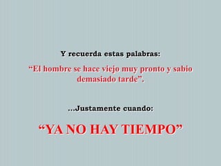 Y recuerda estas palabras:

“El hombre se hace viejo muy pronto y sabio
demasiado tarde”.
...Justamente cuando:

“YA NO HAY TIEMPO”

 