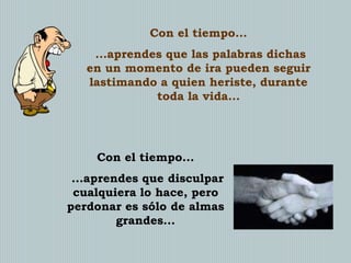 Con el tiempo...
...aprendes que las palabras dichas
en un momento de ira pueden seguir
lastimando a quien heriste, durante
toda la vida...

Con el tiempo...

...aprendes que disculpar
cualquiera lo hace, pero
perdonar es sólo de almas
grandes...

 