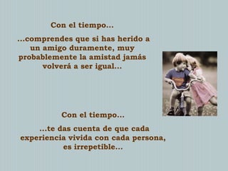 Con el tiempo...
...comprendes que si has herido a
un amigo duramente, muy
probablemente la amistad jamás
volverá a ser igual...

Con el tiempo...
...te das cuenta de que cada
experiencia vivida con cada persona,
es irrepetible...

 