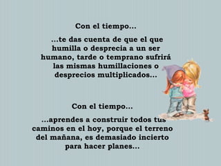Con el tiempo...
...te das cuenta de que el que
humilla o desprecia a un ser
humano, tarde o temprano sufrirá
las mismas humillaciones o
desprecios multiplicados...

Con el tiempo...
...aprendes a construir todos tus
caminos en el hoy, porque el terreno
del mañana, es demasiado incierto
para hacer planes...

 