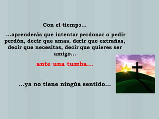 Con el tiempo...
...aprenderás que intentar perdonar o pedir
perdón, decir que amas, decir que extrañas,
decir que necesitas, decir que quieres ser
amigo...

ante una tumba...
...ya no tiene ningún sentido...

 