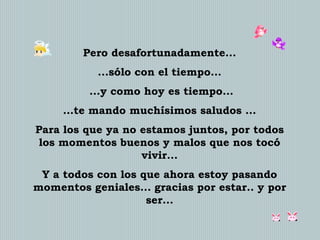 Pero desafortunadamente...
...sólo con el tiempo...
...y como hoy es tiempo...
…te mando muchísimos saludos ...
Para los que ya no estamos juntos, por todos
los momentos buenos y malos que nos tocó
vivir...

Y a todos con los que ahora estoy pasando
momentos geniales... gracias por estar.. y por
ser...

 