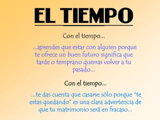 Con el tiempo...
...aprendes que estar con alguien porque
te ofrece un buen futuro significa que
tarde o temprano querras volver a tu
pasado...
Con el tiempo...
...te das cuenta que casarse sólo porque “te
estas quedando” es una clara advertencia de
que tu matrimonio será en fracaso...

 