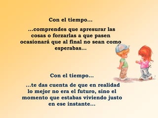 Con el tiempo...
...comprendes que apresurar las
cosas o forzarlas a que pasen
ocasionará que al final no sean como
esperabas...

Con el tiempo...
...te das cuenta de que en realidad
lo mejor no era el futuro, sino el
momento que estabas viviendo justo
en ese instante...

 