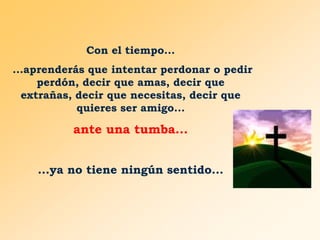 Con el tiempo...
...aprenderás que intentar perdonar o pedir
perdón, decir que amas, decir que
extrañas, decir que necesitas, decir que
quieres ser amigo...

ante una tumba...
...ya no tiene ningún sentido...

 