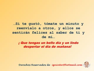 …Si te gustó, tómate un minuto y 
reenvíalo a otros, y ellos se 
sentirán felices al saber de ti y 
de mi… 
¡ Que tengas un bello día y un lindo 
despertar el día de mañana! 
Derechos Reservados de igninter@hotmail.com 
