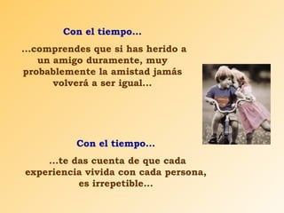 Con el tiempo... 
...comprendes que si has herido a 
un amigo duramente, muy 
probablemente la amistad jamás 
volverá a ser igual... 
Con el tiempo... 
...te das cuenta de que cada 
experiencia vivida con cada persona, 
es irrepetible... 
 
