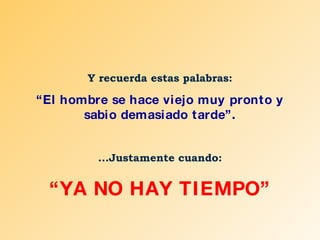 Y recuerda estas palabras: “ El hombre se hace viejo muy pronto y sabio demasiado tarde”. ...Justamente cuando: “ YA NO HAY TIEMPO” 