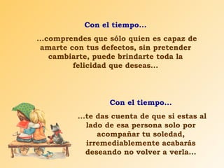 Con el tiempo... ...comprendes que sólo quien es capaz de amarte con tus defectos, sin pretender cambiarte, puede brindarte toda la felicidad que deseas... Con el tiempo... ...te das cuenta de que si estas al lado de esa persona solo por acompañar tu soledad, irremediablemente acabarás deseando no volver a verla... 