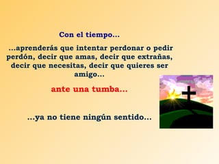 Con el tiempo... ...aprenderás que intentar perdonar o pedir perdón, decir que amas, decir que extrañas, decir que necesitas, decir que quieres ser amigo... ante una tumba... ...ya no tiene ningún sentido... 