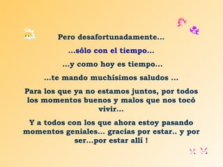 Pero desafortunadamente... ...sólo con el tiempo... ...y como hoy es tiempo... … te mando muchísimos saludos ... Para los que ya no estamos juntos, por todos los momentos buenos y malos que nos tocó vivir... Y a todos con los que ahora estoy pasando momentos geniales... gracias por estar.. y por ser...por estar allí ! 