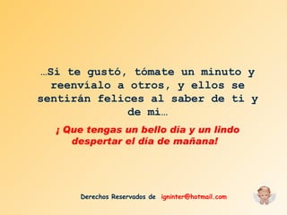 … Si te gustó, tómate un minuto y reenvíalo a otros, y ellos se sentirán felices al saber de ti y de mi… ¡ Que tengas un bello día y un lindo despertar el día de mañana!  Derechos Reservados de  [email_address] 