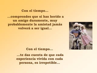 Con el tiempo...
...comprendes que si has herido a
un amigo duramente, muy
probablemente la amistad jamás
volverá a ser igual...

Con el tiempo...
...te das cuenta de que cada
experiencia vivida con cada
persona, es irrepetible...

 
