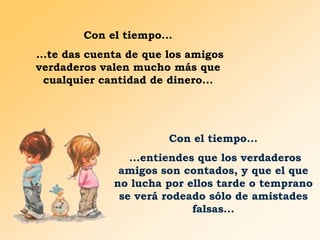 Con el tiempo...
...te das cuenta de que los amigos
verdaderos valen mucho más que
cualquier cantidad de dinero...

Con el tiempo...

...entiendes que los verdaderos
amigos son contados, y que el que
no lucha por ellos tarde o temprano
se verá rodeado sólo de amistades
falsas...

 