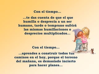 Con el tiempo...
...te das cuenta de que el que
humilla o desprecia a un ser
humano, tarde o temprano sufrirá
las mismas humillaciones o
desprecios multiplicados...

Con el tiempo...
...aprendes a construir todos tus
caminos en el hoy, porque el terreno
del mañana, es demasiado incierto
para hacer planes...

 